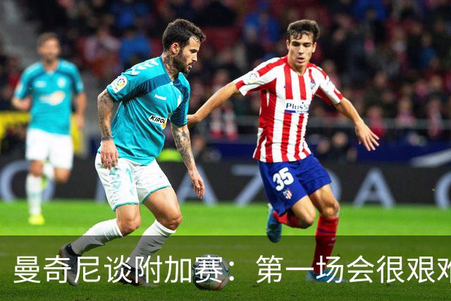 曼奇尼谈附加赛：第一场会很艰难 下一轮反而好踢